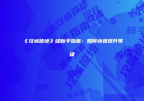 《攻城掠地》级新手指南：如何快速提升等级