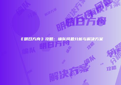 《明日方舟》攻略：编队问题分析与解决方案