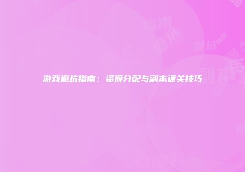 游戏避坑指南：资源分配与副本通关技巧