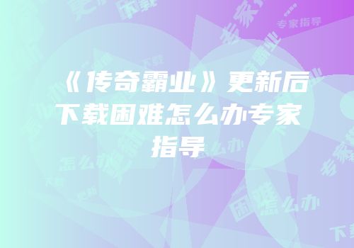 《传奇霸业》更新后下载困难怎么办专家指导
