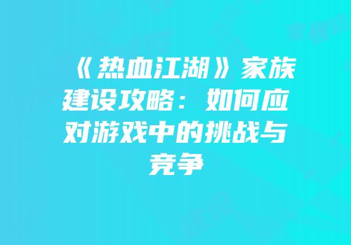 《热血江湖》家族建设攻略：如何应对游戏中的挑战与竞争
