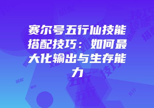 赛尔号五行仙技能搭配技巧：如何最大化输出与生存能力