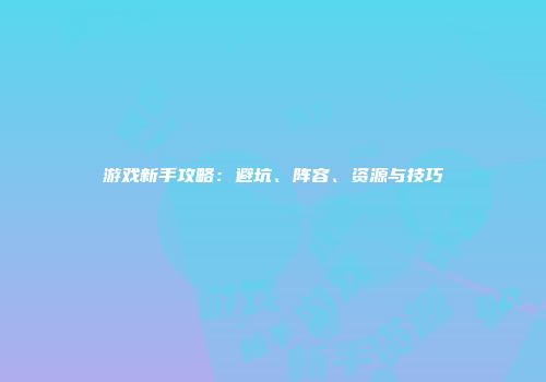 游戏新手攻略：避坑、阵容、资源与技巧