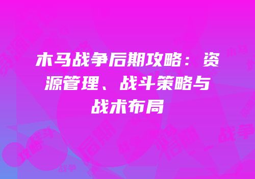 木马战争后期攻略：资源管理、战斗策略与战术布局