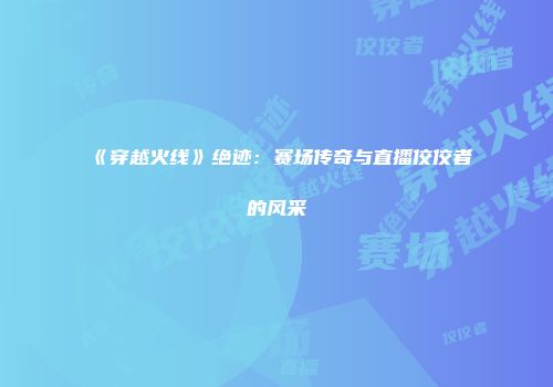 《穿越火线》绝迹：赛场传奇与直播佼佼者的风采
