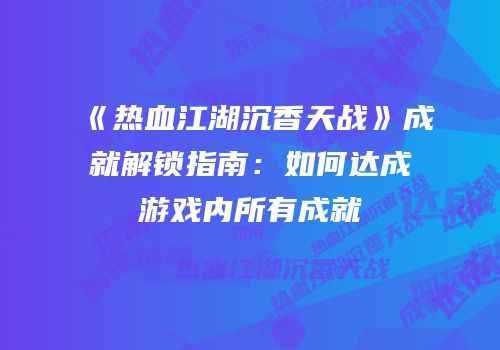 《热血江湖沉香天战》成就解锁指南：如何达成游戏内所有成就