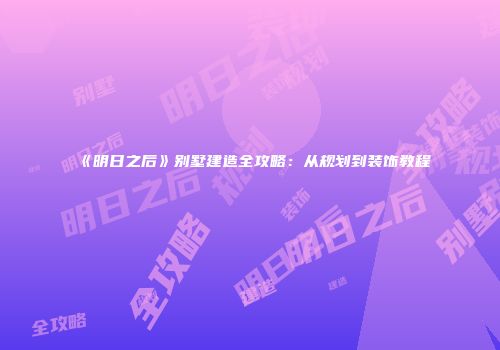 《明日之后》别墅建造全攻略：从规划到装饰教程