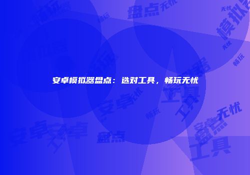 安卓模拟器盘点：选对工具，畅玩无忧