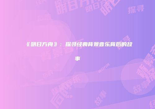 《明日方舟》：探寻经典背景音乐背后的故事