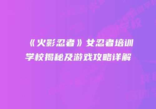 《火影忍者》女忍者培训学校揭秘及游戏攻略详解