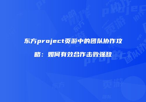 东方project页游中的团队协作攻略：如何有效合作击败强敌