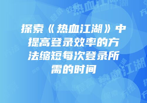探索《热血江湖》中提高登录效率的方法缩短每次登录所需的时间