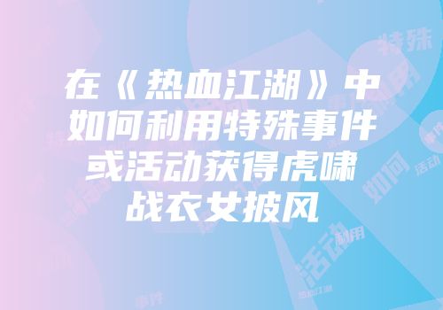 在《热血江湖》中如何利用特殊事件或活动获得虎啸战衣女披风