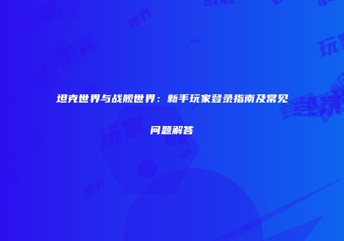 坦克世界与战舰世界：新手玩家登录指南及常见问题解答