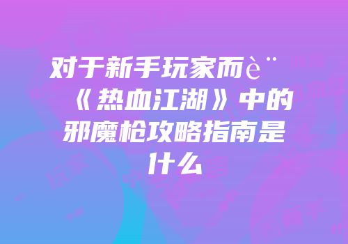 对于新手玩家而言《热血江湖》中的邪魔枪攻略指南是什么