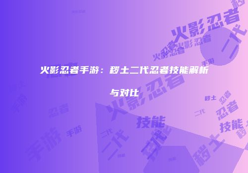 火影忍者手游：秽土二代忍者技能解析与对比