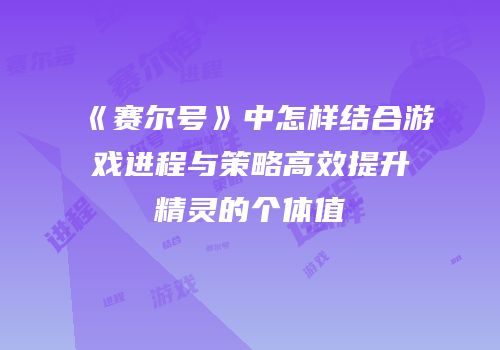 《赛尔号》中怎样结合游戏进程与策略高效提升精灵的个体值