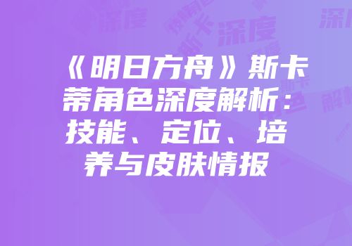 《明日方舟》斯卡蒂角色深度解析：技能、定位、培养与皮肤情报