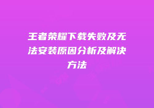 王者荣耀下载失败及无法安装原因分析及解决方法