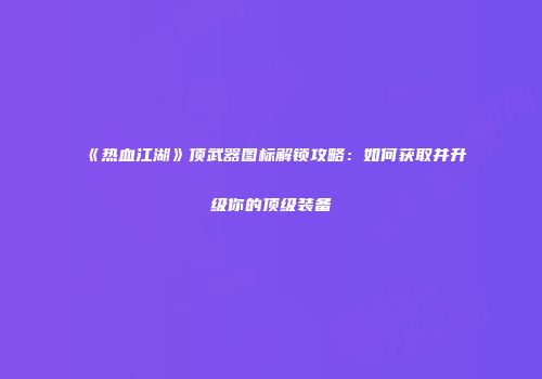 《热血江湖》顶武器图标解锁攻略：如何获取并升级你的顶级装备