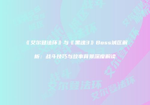 《艾尔登法环》与《黑魂3》Boss城区解析：战斗技巧与故事背景深度解读