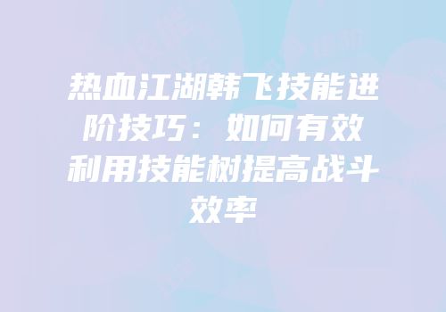 热血江湖韩飞技能进阶技巧：如何有效利用技能树提高战斗效率