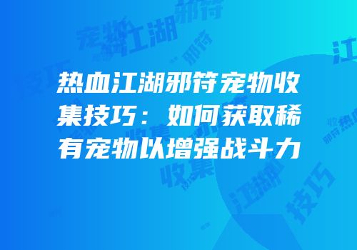 热血江湖邪符宠物收集技巧:如何获取稀有宠物以增强战斗力