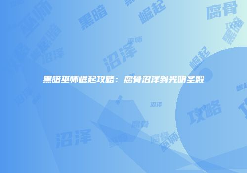 黑暗巫师崛起攻略：腐骨沼泽到光明圣殿
