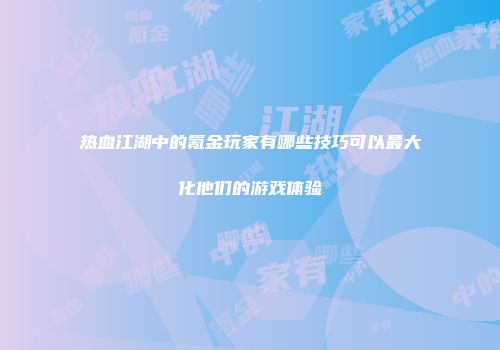 热血江湖中的氪金玩家有哪些技巧可以最大化他们的游戏体验