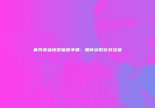 暴风英雄模型魔兽争霸：如何获取游戏资源