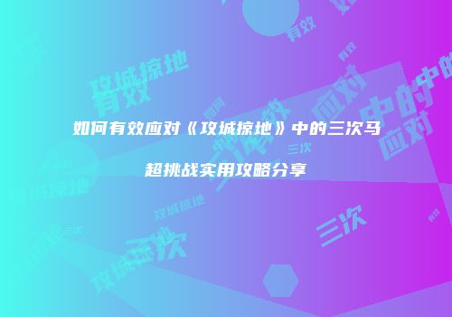 如何有效应对《攻城掠地》中的三次马超挑战实用攻略分享