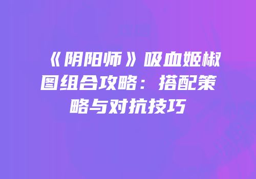 《阴阳师》吸血姬椒图组合攻略：搭配策略与对抗技巧