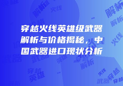 穿越火线英雄级武器解析与价格揭秘，中国武器进口现状分析