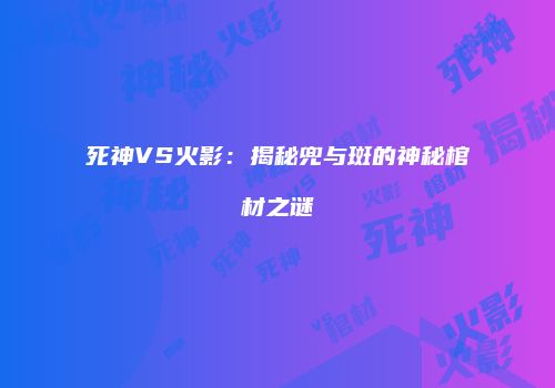 死神VS火影：揭秘兜与斑的神秘棺材之谜