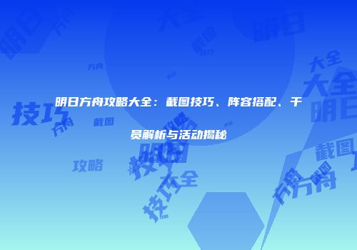 明日方舟攻略大全：截图技巧、阵容搭配、干员解析与活动揭秘