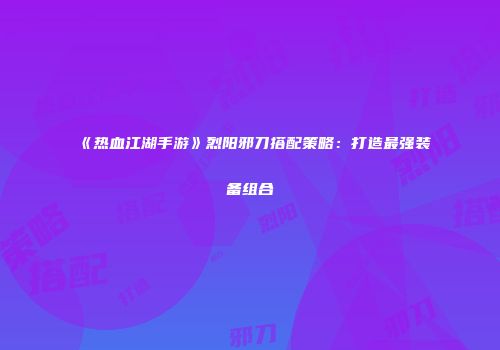 《热血江湖手游》烈阳邪刀搭配策略：打造最强装备组合