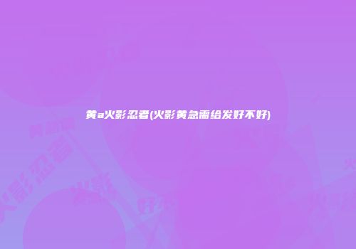 黄a火影忍者(火影黄急需给发好不好)