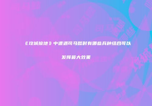 《攻城掠地》中遭遇司马懿时有哪些兵种组合可以发挥最大效果