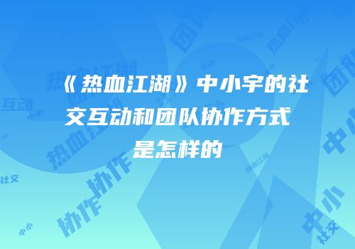 《热血江湖》中小宇的社交互动和团队协作方式是怎样的