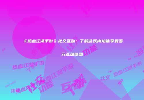 《热血江湖手游》社交互动：了解游戏内功能享受多元互动体验