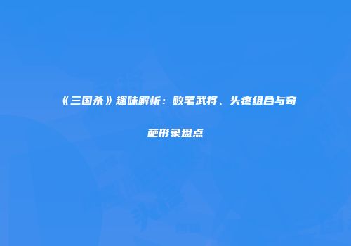 《三国杀》趣味解析：败笔武将、头疼组合与奇葩形象盘点