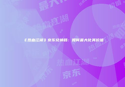 《热血江湖》京东兑换码：如何最大化其价值