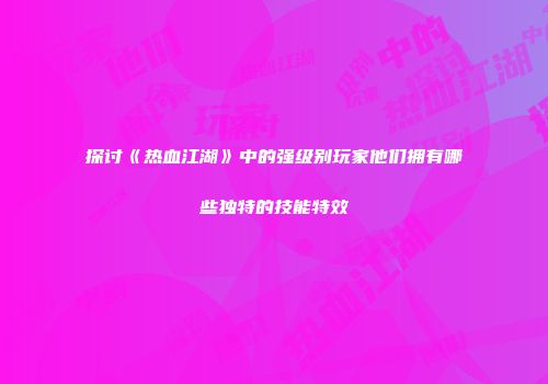 探讨《热血江湖》中的强级别玩家他们拥有哪些独特的技能特效