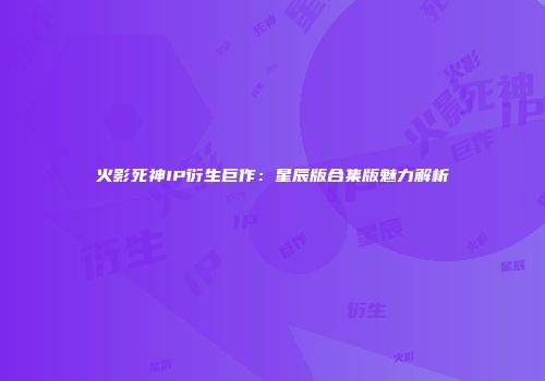 火影死神IP衍生巨作：星辰版合集版魅力解析