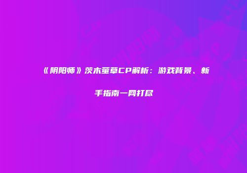 《阴阳师》茨木萤草CP解析：游戏背景、新手指南一网打尽