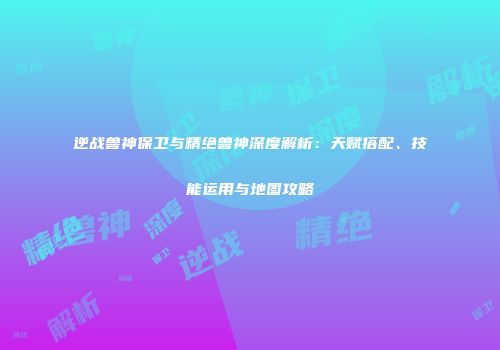逆战兽神保卫与精绝兽神深度解析：天赋搭配、技能运用与地图攻略
