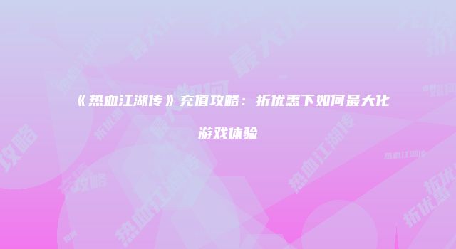 《热血江湖传》充值攻略:折优惠下如何最大化游戏体验