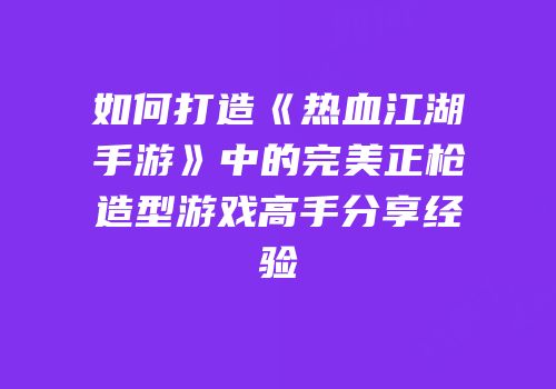 如何打造《热血江湖手游》中的完美正枪造型游戏高手分享经验