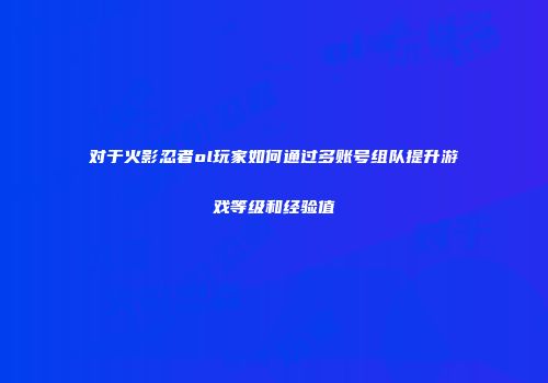 对于火影忍者ol玩家如何通过多账号组队提升游戏等级和经验值