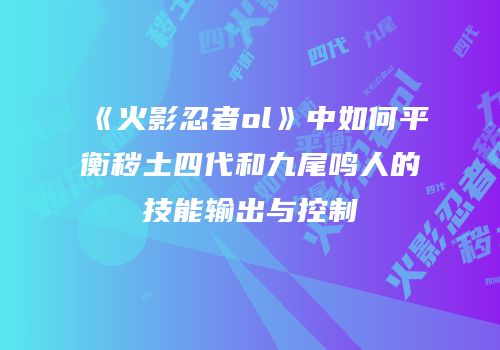 《火影忍者ol》中如何平衡秽土四代和九尾鸣人的技能输出与控制